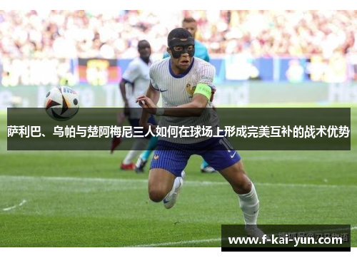 萨利巴、乌帕与楚阿梅尼三人如何在球场上形成完美互补的战术优势 萨利巴、乌帕与楚阿梅尼三人如何在球场上形成完美互补的战术优势