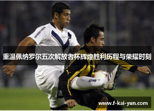 重温佩纳罗尔五次解放者杯辉煌胜利历程与荣耀时刻