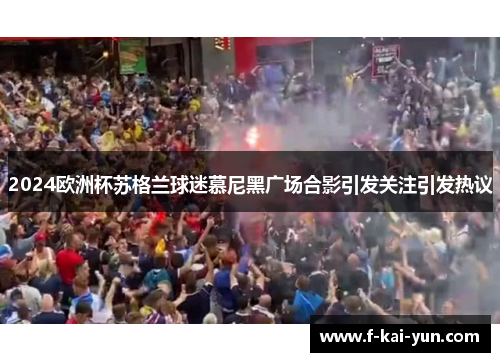 2024欧洲杯苏格兰球迷慕尼黑广场合影引发关注引发热议 2024欧洲杯苏格兰球迷慕尼黑广场合影引发关注引发热议