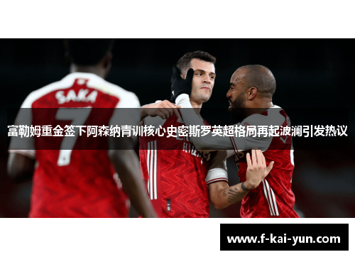 富勒姆重金签下阿森纳青训核心史密斯罗英超格局再起波澜引发热议 富勒姆重金签下阿森纳青训核心史密斯罗英超格局再起波澜引发热议